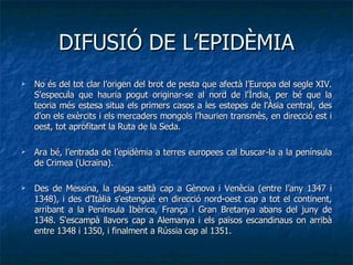 DIFUSIÓ DE L’EPIDÈMIA No és del tot clar l’origen del brot de pesta que afectà l’Europa del segle XIV. S’especula que hauria pogut originar-se al nord de l'Índia, per bé que la teoria més estesa situa els primers casos a les estepes de l'Àsia central, des d'on els exèrcits i els mercaders mongols l’haurien transmès, en direcció est i oest, tot aprofitant la Ruta de la Seda.  Ara bé, l’entrada de l’epidèmia a terres europees cal buscar-la a la península de Crimea (Ucraïna).  Des de Messina, la plaga saltà cap a Gènova i Venècia (entre l’any 1347 i 1348), i des d’Itàlia s’estengué en direcció nord-oest cap a tot el continent, arribant a la Península Ibèrica, França i Gran Bretanya abans del juny de 1348. S'escampà llavors cap a Alemanya i els països escandinaus on arribà entre 1348 i 1350, i finalment a Rússia cap al 1351. 