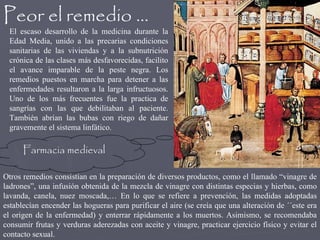 Peor el remedio … El escaso desarrollo de la medicina durante la Edad Media, unido a las precarias condiciones sanitarias de las viviendas y a la subnutrición crónica de las clases más desfavorecidas, facilito el avance imparable de la peste negra. Los remedios puestos en marcha para detener a las enfermedades resultaron a la larga infructuosos. Uno de los más frecuentes fue la practica de sangrías con las que debilitaban al paciente. También abrían las bubas con riego de dañar gravemente el sistema linfático. Farmacia medieval Otros remedios consistían en la preparación de diversos productos, como el llamado “vinagre de ladrones”, una infusión obtenida de la mezcla de vinagre con distintas especias y hierbas, como lavanda, canela, nuez moscada,… En lo que se refiere a prevención, las medidas adoptadas establecían encender las hogueras para purificar el aire (se creía que una alteración de ´´este era el origen de la enfermedad) y enterrar rápidamente a los muertos. Asimismo, se recomendaba consumir frutas y verduras aderezadas con aceite y vinagre, practicar ejercicio físico y evitar el contacto sexual. 