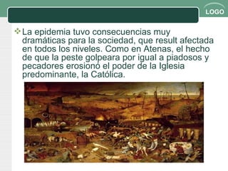 La epidemia tuvo consecuencias muy dramáticas para la sociedad, que result afectada en todos los niveles. Como en Atenas, el hecho de que la peste golpeara por igual a piadosos y pecadores erosionó el poder de la Iglesia predominante, la Católica.  