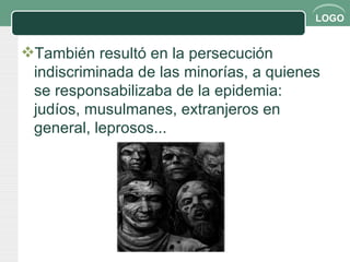 También resultó en la persecución indiscriminada de las minorías, a quienes se responsabilizaba de la epidemia: judíos, musulmanes, extranjeros en general, leprosos... 