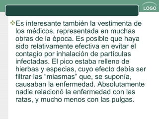 Es interesante también la vestimenta de los médicos, representada en muchas obras de la época. Es posible que haya sido relativamente efectiva en evitar el contagio por inhalación de partículas infectadas. El pico estaba relleno de hierbas y especias, cuyo efecto debía ser filtrar las “miasmas” que, se suponía, causaban la enfermedad. Absolutamente nadie relacionó la enfermedad con las ratas, y mucho menos con las pulgas. 