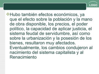 Hubo también efectos económicos, ya que el efecto sobre la población y la mano de obra disponible, los precios, el poder político, la capacidad de aplicar justicia, el sistema feudal de servidumbre, así como sobre la urbanización y la posesión de los bienes, resultaron muy afectados. Eventualmente, los cambios condujeron al nacimiento del sistema capitalista y al Renacimiento 