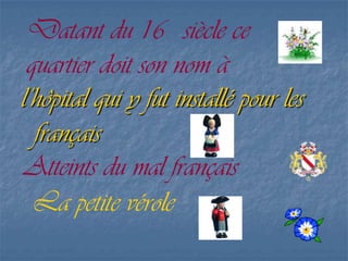 Datant du 16 siècle ce
quartier doit son nom à
l’hôpital qui y fut installé pour les
français
Atteints du mal français
La petite vérole