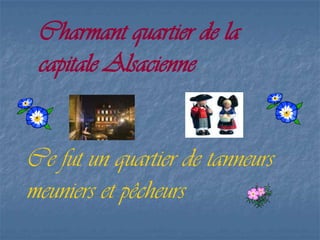 Charmant quartier de la
capitale Alsacienne
Ce fut un quartier de tanneurs
meuniers et pêcheurs