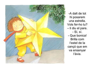 A dalt de tot hi posarem una estrella. Vols fer-ho tu? – li diu el pare. - Sí, sí. - Que bonica! Brilla com l’estel de la cançó que em va ensenyar l’àvia. 