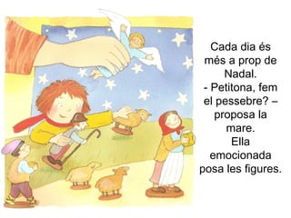 Cada dia és més a prop de Nadal. - Petitona, fem el pessebre? –proposa la mare. Ella emocionada posa les figures. 