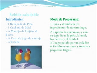 Ingredientes: - 1 Rebanada de Piña - 1 Cuchara de Miel - ¼ Manojo de Hojitas de Berro - ½ Vaso de jugo de naranja - ½ Betabel Modo de Prepararse: 1 Lava y desinfecta los ingredientes de nuestro jugo. 2 Exprime las naranjas, y con su jugo licua la piña, la miel, los berros y el betabel. 3 Luego pásalo por un colador 4 Sírvelo en un vaso y tómalo a pequeños tragos. Bebida saludable 