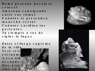 Roma perenne pasajera colosal Amazona cabalgando entre sus ruinas Cuántos te pretenden manceba vestal Cuántos envidian tus portentos Tú siempre a ras de siglos la fugaz Entre el fuego supremo de la vida Veré reír en Roma eternamente A esa niña desnudamente tierna Que arrulla entre sus alas su Jesús. 