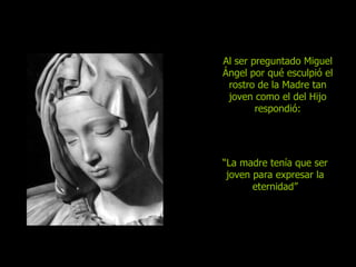 Al ser preguntado Miguel Ángel por qué esculpió el rostro de la Madre tan joven como el del Hijo respondió: “ La  madre tenía que ser joven para expresar la eternidad ” 