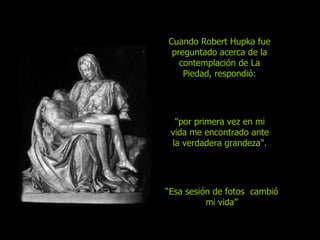 Cuando Robert Hupka fue preguntado acerca de la contemplación de La Piedad, respondió: "por primera vez en mi vida me encontra do  ante la verdadera grandeza".   “ Esa sesión de fotos  cambió mi vida” 