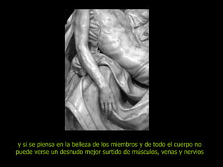 y si se piensa en la belleza de los miembros y de todo el cuerpo no puede verse un desnudo mejor surtido de músculos, venas y nervios 