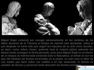 Miguel Ángel comenzó por escoger personalmente en las canteras de los Alpes Apuanos de la Toscana el bloque de mármol más apropiado, sobre el que después no haría más que seguir los impulsos de su arte como escultor, es decir, como refiere Vasari, quitando toda la materia pétrea sobrante del bloque hasta conseguir la forma pensada, pues para Miguel Ángel en el interior de un bloque de mármol está contenida toda la Naturaleza, el artista ve con los ojos del intelecto las formas encerradas en la piedra, en este caso el dolor de una madre que tiene sobre sus rodillas a un hijo asesinado, lo demás es cuestión de técnica y paciencia hasta descubrir las formas concretas.  