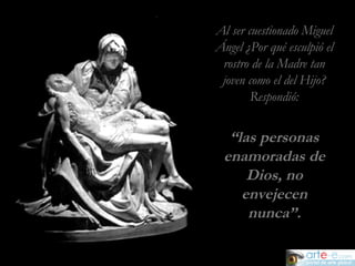 Al ser cuestionado Miguel Ángel ¿Por qué esculpió el rostro de la Madre tan joven como el del Hijo? Respondió: “ las personas enamoradas de Dios, no envejecen nunca”. 