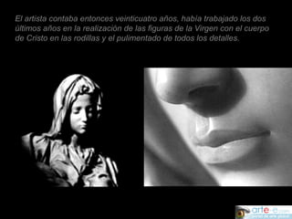 El artista contaba entonces veinticuatro años, había trabajado los dos últimos años en la realización de las figuras de la Virgen con el cuerpo de Cristo en las rodillas y el pulimentado de todos los detalles.  