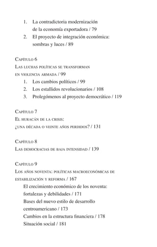 1. La contradictoria modernización 
de la economía exportadora / 79 
2. El proyecto de integración económica: 
sombras y luces / 89 
CAPÍTULO 6 
LAS LUCHAS POLÍTICAS SE TRANSFORMAN 
EN VIOLENCIA ARMADA / 99 
1. Los cambios políticos / 99 
2. Los estallidos revolucionarios / 108 
3. Prolegómenos al proyecto democrático / 119 
CAPÍTULO 7 
EL HURACÁN DE LA CRISIS: 
¿UNA DÉCADA O VEINTE AÑOS PERDIDOS? / 131 
CAPÍTULO 8 
LAS DEMOCRACIAS DE BAJA INTENSIDAD / 139 
CAPÍTULO 9 
LOS AÑOS NOVENTA: POLÍTICAS MACROECONÓMICAS DE 
ESTABILIZACIÓN Y REFORMA / 167 
El crecimiento económico de los noventa: 
fortalezas y debilidades / 171 
Bases del nuevo estilo de desarrollo 
centroamericano / 173 
Cambios en la estructura financiera / 178 
Situación social / 181 
 