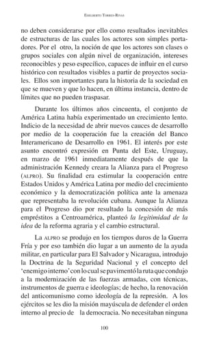 EDELBERTO TORRES-RIVAS 
no deben considerarse por ello como resultados inevitables 
de estructuras de las cuales los actores son simples porta-dores. 
Por el otro, la noción de que los actores son clases o 
grupos sociales con algún nivel de organización, intereses 
reconocibles y peso específico, capaces de influir en el curso 
histórico con resultados visibles a partir de proyectos socia-les. 
Ellos son importantes para la historia de la sociedad en 
que se mueven y que lo hacen, en última instancia, dentro de 
límites que no pueden traspasar. 
Durante los últimos años cincuenta, el conjunto de 
América Latina había experimentado un crecimiento lento. 
Indicio de la necesidad de abrir nuevos cauces de desarrollo 
por medio de la cooperación fue la creación del Banco 
Interamericano de Desarrollo en 1961. El interés por este 
asunto encontró expresión en Punta del Este, Uruguay, 
en marzo de 1961 inmediatamente después de que la 
administración Kennedy creara la Alianza para el Progreso 
(ALPRO). Su finalidad era estimular la cooperación entre 
Estados Unidos y América Latina por medio del crecimiento 
económico y la democratización política ante la amenaza 
que representaba la revolución cubana. Aunque la Alianza 
para el Progreso dio por resultado la concesión de más 
empréstitos a Centroamérica, planteó la legitimidad de la 
idea de la reforma agraria y el cambio estructural. 
La ALPRO se produjo en los tiempos duros de la Guerra 
Fría y por eso también dio lugar a un aumento de la ayuda 
militar, en particular para El Salvador y Nicaragua, introdujo 
la Doctrina de la Seguridad Nacional y el concepto del 
‘enemigo interno’ con lo cual se pavimentó la ruta que condujo 
a la modernización de las fuerzas armadas, con técnicas, 
instrumentos de guerra e ideologías; de hecho, la renovación 
del anticomunismo como ideología de la represión. A los 
ejércitos se les dio la misión mayúscula de defender el orden 
interno al precio de la democracia. No necesitaban ninguna 
100 
 
