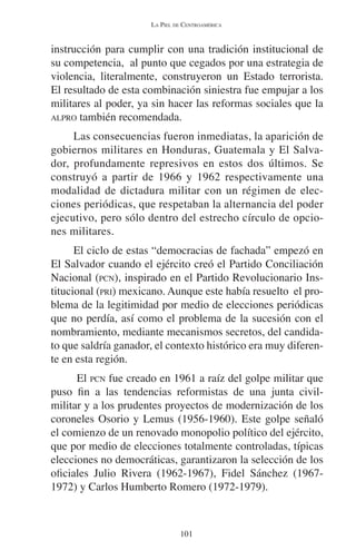 LA PIEL DE CENTROAMÉRICA 
instrucción para cumplir con una tradición institucional de 
su competencia, al punto que cegados por una estrategia de 
violencia, literalmente, construyeron un Estado terrorista. 
El resultado de esta combinación siniestra fue empujar a los 
militares al poder, ya sin hacer las reformas sociales que la 
ALPRO también recomendada. 
Las consecuencias fueron inmediatas, la aparición de 
gobiernos militares en Honduras, Guatemala y El Salva-dor, 
profundamente represivos en estos dos últimos. Se 
construyó a partir de 1966 y 1962 respectivamente una 
modalidad de dictadura militar con un régimen de elec-ciones 
periódicas, que respetaban la alternancia del poder 
ejecutivo, pero sólo dentro del estrecho círculo de opcio-nes 
militares. 
El ciclo de estas “democracias de fachada” empezó en 
El Salvador cuando el ejército creó el Partido Conciliación 
Nacional (PCN), inspirado en el Partido Revolucionario Ins-titucional 
(PRI) mexicano. Aunque este había resuelto el pro-blema 
de la legitimidad por medio de elecciones periódicas 
que no perdía, así como el problema de la sucesión con el 
nombramiento, mediante mecanismos secretos, del candida-to 
que saldría ganador, el contexto histórico era muy diferen-te 
en esta región. 
El PCN fue creado en 1961 a raíz del golpe militar que 
puso fin a las tendencias reformistas de una junta civil-militar 
y a los prudentes proyectos de modernización de los 
coroneles Osorio y Lemus (1956-1960). Este golpe señaló 
el comienzo de un renovado monopolio político del ejército, 
que por medio de elecciones totalmente controladas, típicas 
elecciones no democráticas, garantizaron la selección de los 
oficiales Julio Rivera (1962-1967), Fidel Sánchez (1967- 
1972) y Carlos Humberto Romero (1972-1979). 
101 
 