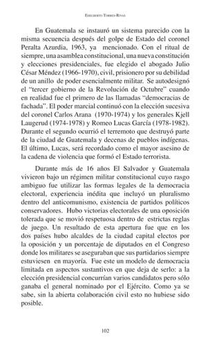 EDELBERTO TORRES-RIVAS 
En Guatemala se instauró un sistema parecido con la 
misma secuencia después del golpe de Estado del coronel 
Peralta Azurdia, 1963, ya mencionado. Con el ritual de 
siempre, una asamblea constitucional, una nueva constitución 
y elecciones presidenciales, fue elegido el abogado Julio 
César Méndez (1966-1970), civil, prisionero por su debilidad 
de un anillo de poder esencialmente militar. Se autodesignó 
el “tercer gobierno de la Revolución de Octubre” cuando 
en realidad fue el primero de las llamadas “democracias de 
fachada”. El poder marcial continuó con la elección sucesiva 
del coronel Carlos Arana (1970-1974) y los generales Kjell 
Laugerud (1974-1978) y Romeo Lucas García (1978-1982). 
Durante el segundo ocurrió el terremoto que destruyó parte 
de la ciudad de Guatemala y decenas de pueblos indígenas. 
El último, Lucas, será recordado como el mayor asesino de 
la cadena de violencia que formó el Estado terrorista. 
Durante más de 16 años El Salvador y Guatemala 
vivieron bajo un régimen militar constitucional cuyo rasgo 
ambiguo fue utilizar las formas legales de la democracia 
electoral, experiencia inédita que incluyó un pluralismo 
dentro del anticomunismo, existencia de partidos políticos 
conservadores. Hubo victorias electorales de una oposición 
tolerada que se movió respetuosa dentro de estrictas reglas 
de juego. Un resultado de esta apertura fue que en los 
dos países hubo alcaldes de la ciudad capital electos por 
la oposición y un porcentaje de diputados en el Congreso 
donde los militares se aseguraban que sus partidarios siempre 
estuviesen en mayoría. Fue este un modelo de democracia 
limitada en aspectos sustantivos en que deja de serlo: a la 
elección presidencial concurrían varios candidatos pero sólo 
ganaba el general nominado por el Ejército. Como ya se 
sabe, sin la abierta colaboración civil esto no hubiese sido 
posible. 
102 
 