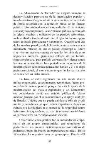 LA PIEL DE CENTROAMÉRICA 
La “democracia de fachada” se aseguró siempre la 
desmovilización permanente de la organización popular y 
una despolitización general de la vida política, acompañada 
de forma sostenida con la represión brutal de las fuerzas 
políticas reformistas, democráticas y radicales. El movimiento 
sindical y los campesinos, la universidad pública, sectores de 
la Iglesia, cuadros y militantes de los partidos reformistas, 
incluso aliados temporalmente con el ejército, fueron aplas-tados 
de modo permanente y sangriento. Ocurrió aquí una 
de las muchas paradojas de la historia centroamericana, esa 
insondable relación en que el pasado corrompe al futuro 
y se vive un presente carente de sentido: los años de estos 
regímenes militares, guardianes celosos de las formas, 
corresponden a) al peor período de represión violenta contra 
las fuerzas democráticas; b) al período mas importante de la 
modernización económica nunca antes habido y c) a la etapa 
preinsurreccional, el momentum en que las luchas sociales 
se convierten en lucha armada. 
La base de estos regímenes era una sólida alianza 
militar-empresarial, cuyos intereses económicos fueron pro-movidos 
de manera puntual porque fue esta la época de la 
modernización del modelo exportador y del Mercomún; 
esa coincidencia movió una opinión pública de ‘clases 
medias’ ganadas por el anticomunismo; y el apoyo múltiple 
de Estados Unidos, que no puede calificarse sólo de ayuda 
militar y económica, ya que incluía importantes elementos 
culturales e ideológicos en el marco de la seguridad contra 
la insurrección, que aún no existía. Se prepararon e hicieron 
la guerra contra un enemigo todavía ausente. 
Otra consecuencia política fue la consolidación corpo-rativa 
de los grupos empresariales, que terminaron de 
perfeccionar sus gremios meticulosamente convertidos de 
poderosos grupo de interés en expresiones políticas. En su 
vida activa, las organizaciones del gran capital, Fusades (El 
103 
 