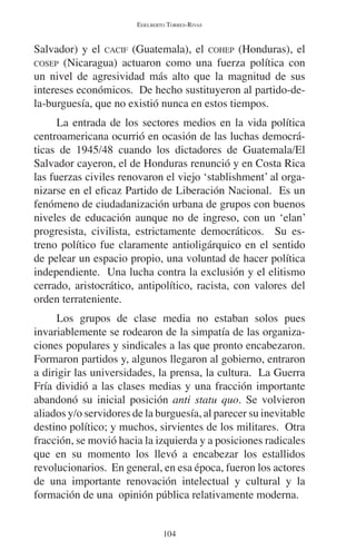 EDELBERTO TORRES-RIVAS 
Salvador) y el CACIF (Guatemala), el COHEP (Honduras), el 
COSEP (Nicaragua) actuaron como una fuerza política con 
un nivel de agresividad más alto que la magnitud de sus 
intereses económicos. De hecho sustituyeron al partido-de-la- 
burguesía, que no existió nunca en estos tiempos. 
La entrada de los sectores medios en la vida política 
centroamericana ocurrió en ocasión de las luchas democrá-ticas 
de 1945/48 cuando los dictadores de Guatemala/El 
Salvador cayeron, el de Honduras renunció y en Costa Rica 
las fuerzas civiles renovaron el viejo ‘stablishment’ al orga-nizarse 
en el eficaz Partido de Liberación Nacional. Es un 
fenómeno de ciudadanización urbana de grupos con buenos 
niveles de educación aunque no de ingreso, con un ‘elan’ 
progresista, civilista, estrictamente democráticos. Su es-treno 
político fue claramente antioligárquico en el sentido 
de pelear un espacio propio, una voluntad de hacer política 
independiente. Una lucha contra la exclusión y el elitismo 
cerrado, aristocrático, antipolítico, racista, con valores del 
orden terrateniente. 
Los grupos de clase media no estaban solos pues 
invariablemente se rodearon de la simpatía de las organiza-ciones 
populares y sindicales a las que pronto encabezaron. 
Formaron partidos y, algunos llegaron al gobierno, entraron 
a dirigir las universidades, la prensa, la cultura. La Guerra 
Fría dividió a las clases medias y una fracción importante 
abandonó su inicial posición anti statu quo. Se volvieron 
aliados y/o servidores de la burguesía, al parecer su inevitable 
destino político; y muchos, sirvientes de los militares. Otra 
fracción, se movió hacia la izquierda y a posiciones radicales 
que en su momento los llevó a encabezar los estallidos 
revolucionarios. En general, en esa época, fueron los actores 
de una importante renovación intelectual y cultural y la 
formación de una opinión pública relativamente moderna. 
104 
 