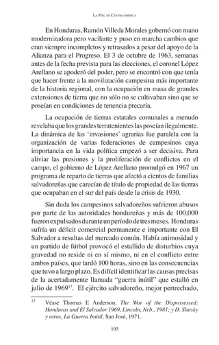 LA PIEL DE CENTROAMÉRICA 
En Honduras, Ramón Villeda Morales gobernó con mano 
modernizadora pero vacilante y puso en marcha cambios que 
eran siempre incompletos y retrasados a pesar del apoyo de la 
Alianza para el Progreso. El 3 de octubre de 1963, semanas 
antes de la fecha prevista para las elecciones, el coronel López 
Arellano se apoderó del poder, pero se encontró con que tenía 
que hacer frente a la movilización campesina más importante 
de la historia regional, con la ocupación en masa de grandes 
extensiones de tierra que no sólo no se cultivaban sino que se 
poseían en condiciones de tenencia precaria. 
La ocupación de tierras estatales comunales a menudo 
revelaba que los grandes terratenientes las poseían ilegalmente. 
La dinámica de las ‘invasiones’ agrarias fue paralela con la 
organización de varias federaciones de campesinos cuya 
importancia en la vida política empezó a ser decisiva. Para 
aliviar las presiones y la proliferación de conflictos en el 
campo, el gobierno de López Arellano promulgó en 1967 un 
programa de reparto de tierras que afectó a cientos de familias 
salvadoreñas que carecían de título de propiedad de las tierras 
que ocupaban en el sur del país desde la crisis de 1930. 
Sin duda los campesinos salvadoreños sufrieron abusos 
por parte de las autoridades hondureñas y más de 100,000 
fueron expulsados durante un período de tres meses. Honduras 
sufría un déficit comercial permanente e importante con El 
Salvador a resultas del mercado común. Había animosidad y 
un partido de fútbol provocó el estallido de disturbios cuya 
gravedad no reside ni en sí mismo, ni en el conflicto entre 
ambos países, que tardó 100 horas, sino en las consecuencias 
que tuvo a largo plazo. Es difícil identificar las causas precisas 
de la acertadamente llamada “guerra inútil” que estalló en 
julio de 196917. El ejército salvadoreño, mejor pertrechado, 
17 Véase Thomas E Anderson, The War of the Dispossessed: 
Honduras and El Salvador 1969, Lincoln, Neb., 1981; y D. Slutsky 
y otros, La Guerra Inútil, San José, 1971. 
105 
 