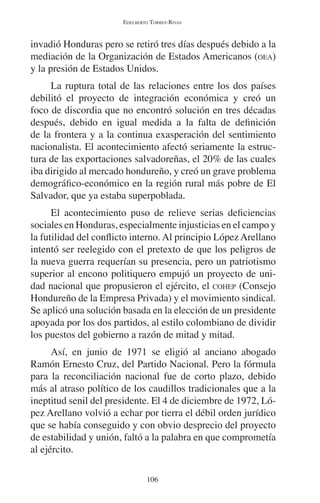 EDELBERTO TORRES-RIVAS 
invadió Honduras pero se retiró tres días después debido a la 
mediación de la Organización de Estados Americanos (OEA) 
y la presión de Estados Unidos. 
La ruptura total de las relaciones entre los dos países 
debilitó el proyecto de integración económica y creó un 
foco de discordia que no encontró solución en tres décadas 
después, debido en igual medida a la falta de definición 
de la frontera y a la continua exasperación del sentimiento 
nacionalista. El acontecimiento afectó seriamente la estruc-tura 
de las exportaciones salvadoreñas, el 20% de las cuales 
iba dirigido al mercado hondureño, y creó un grave problema 
demográfico-económico en la región rural más pobre de El 
Salvador, que ya estaba superpoblada. 
El acontecimiento puso de relieve serias deficiencias 
sociales en Honduras, especialmente injusticias en el campo y 
la futilidad del conflicto interno. Al principio López Arellano 
intentó ser reelegido con el pretexto de que los peligros de 
la nueva guerra requerían su presencia, pero un patriotismo 
superior al encono politiquero empujó un proyecto de uni-dad 
nacional que propusieron el ejército, el COHEP (Consejo 
Hondureño de la Empresa Privada) y el movimiento sindical. 
Se aplicó una solución basada en la elección de un presidente 
apoyada por los dos partidos, al estilo colombiano de dividir 
los puestos del gobierno a razón de mitad y mitad. 
Así, en junio de 1971 se eligió al anciano abogado 
Ramón Ernesto Cruz, del Partido Nacional. Pero la fórmula 
para la reconciliación nacional fue de corto plazo, debido 
más al atraso político de los caudillos tradicionales que a la 
ineptitud senil del presidente. El 4 de diciembre de 1972, Ló-pez 
Arellano volvió a echar por tierra el débil orden jurídico 
que se había conseguido y con obvio desprecio del proyecto 
de estabilidad y unión, faltó a la palabra en que comprometía 
al ejército. 
106 
 
