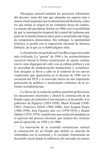 LA PIEL DE CENTROAMÉRICA 
Nicaragua conoció también los proyectos reformistas 
del decenio, tanto del tipo que adoptaba un aspecto más o 
menos ritual inspirados por la administración Kennedy, como 
los que tenían su origen en un verdadero deseo de cambio. 
La muerte del presidente Schick en 1966 creó la posibilidad 
de que la interrupción temporal del control del gobierno por 
parte de la familia Somoza diera paso a un período más largo 
de competencia democrática. Sin embargo, la oportunidad 
histórica se perdió con la imposición electoral de Somoza 
Debayle, de la que ya se habló páginas atrás. 
La historia de este período en Costa Rica sigue una senda 
más civilizada. La “guerra” de 1948 y los acontecimientos 
sucesivos fueron la forma costarricense de ajustar cuentas 
con la vieja oligarquía del café, con su cultura política y con 
la necesidad de modernización institucional y económica. 
Este designio se llevó a cabo en el contexto de las nuevas 
condiciones que aparecieron en el decenio de 1950 con la 
ascensión del PLN y la renovada fuerza de una importante 
generación de políticos e intelectuales militantes de la co-rriente 
socialdemócrata. 
La fuerza de la tradición política permitió perfeccionar 
los mecanismos electorales y abarcó la construcción de un 
Estado capaz de estimular el crecimiento y el desarrollo. Los 
gobiernos de Figueres (1953-1958), Mario Echandi (1958- 
1962), Francisco Orlich (1962-1966), José Joaquín Trejos 
(1966-1970), José Figueres otra vez (1970-1974) y Daniel 
Oduber (1974-1978), manifiestan una oscilación pendular en 
el ejercicio del proceso electoral, que incluyó dos victorias 
para la oposición, en 1958 y en 1966. 
La renovación de la sociedad costarricense incluyó 
la construcción de un Estado que definió su relación de 
centralidad con la economía y la sociedad, fomentando un 
desarrollo social donde la influencia del mercado era menos 
107 
 