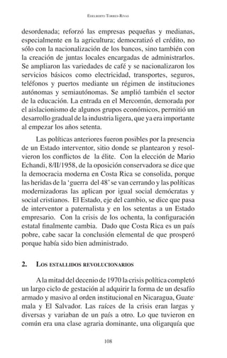 EDELBERTO TORRES-RIVAS 
desordenada; reforzó las empresas pequeñas y medianas, 
especialmente en la agricultura; democratizó el crédito, no 
sólo con la nacionalización de los bancos, sino también con 
la creación de juntas locales encargadas de administrarlos. 
Se ampliaron las variedades de café y se nacionalizaron los 
servicios básicos como electricidad, transportes, seguros, 
teléfonos y puertos mediante un régimen de instituciones 
autónomas y semiautónomas. Se amplió también el sector 
de la educación. La entrada en el Mercomún, demorada por 
el aislacionismo de algunos grupos económicos, permitió un 
desarrollo gradual de la industria ligera, que ya era importante 
al empezar los años setenta. 
Las políticas anteriores fueron posibles por la presencia 
de un Estado interventor, sitio donde se plantearon y resol-vieron 
los conflictos de la élite. Con la elección de Mario 
Echandi, 8/II/1958, de la oposición conservadora se dice que 
la democracia moderna en Costa Rica se consolida, porque 
las heridas de la ‘guerra del 48’ se van cerrando y las políticas 
modernizadoras las aplican por igual social demócratas y 
social cristianos. El Estado, eje del cambio, se dice que pasa 
de interventor a paternalista y en los setentas a un Estado 
empresario. Con la crisis de los ochenta, la configuración 
estatal finalmente cambia. Dado que Costa Rica es un país 
pobre, cabe sacar la conclusión elemental de que prosperó 
porque había sido bien administrado. 
2. LOS ESTALLIDOS REVOLUCIONARIOS 
A la mitad del decenio de 1970 la crisis política completó 
un largo ciclo de gestación al adquirir la forma de un desafío 
armado y masivo al orden institucional en Nicaragua, Guate-mala 
y El Salvador. Las raíces de la crisis eran largas y 
diversas y variaban de un país a otro. Lo que tuvieron en 
común era una clase agraria dominante, una oligarquía que 
108 
 