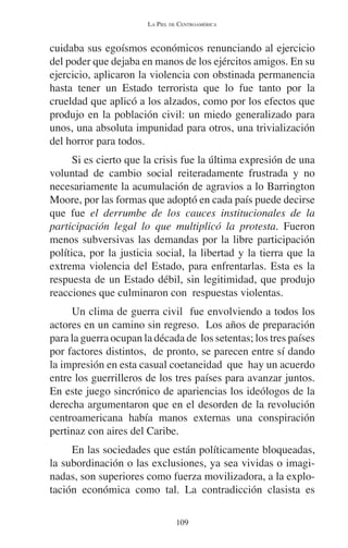 LA PIEL DE CENTROAMÉRICA 
cuidaba sus egoísmos económicos renunciando al ejercicio 
del poder que dejaba en manos de los ejércitos amigos. En su 
ejercicio, aplicaron la violencia con obstinada permanencia 
hasta tener un Estado terrorista que lo fue tanto por la 
crueldad que aplicó a los alzados, como por los efectos que 
produjo en la población civil: un miedo generalizado para 
unos, una absoluta impunidad para otros, una trivialización 
del horror para todos. 
Si es cierto que la crisis fue la última expresión de una 
voluntad de cambio social reiteradamente frustrada y no 
necesariamente la acumulación de agravios a lo Barrington 
Moore, por las formas que adoptó en cada país puede decirse 
que fue el derrumbe de los cauces institucionales de la 
participación legal lo que multiplicó la protesta. Fueron 
menos subversivas las demandas por la libre participación 
política, por la justicia social, la libertad y la tierra que la 
extrema violencia del Estado, para enfrentarlas. Esta es la 
respuesta de un Estado débil, sin legitimidad, que produjo 
reacciones que culminaron con respuestas violentas. 
Un clima de guerra civil fue envolviendo a todos los 
actores en un camino sin regreso. Los años de preparación 
para la guerra ocupan la década de los setentas; los tres países 
por factores distintos, de pronto, se parecen entre sí dando 
la impresión en esta casual coetaneidad que hay un acuerdo 
entre los guerrilleros de los tres países para avanzar juntos. 
En este juego sincrónico de apariencias los ideólogos de la 
derecha argumentaron que en el desorden de la revolución 
centroamericana había manos externas una conspiración 
pertinaz con aires del Caribe. 
En las sociedades que están políticamente bloqueadas, 
la subordinación o las exclusiones, ya sea vividas o imagi-nadas, 
son superiores como fuerza movilizadora, a la explo-tación 
económica como tal. La contradicción clasista es 
109 
 