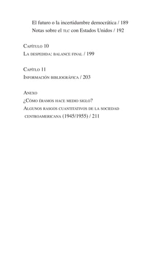 El futuro o la incertidumbre democrática / 189 
Notas sobre el TLC con Estados Unidos / 192 
CAPÍTULO 10 
LA DESPEDIDA: BALANCE FINAL / 199 
CAPÍTLO 11 
INFORMACIÓN BIBLIOGRÁFICA / 203 
ANEXO 
¿CÓMO ÉRAMOS HACE MEDIO SIGLO? 
ALGUNOS RASGOS CUANTITATIVOS DE LA SOCIEDAD 
CENTROAMERICANA (1945/1955) / 211 
 