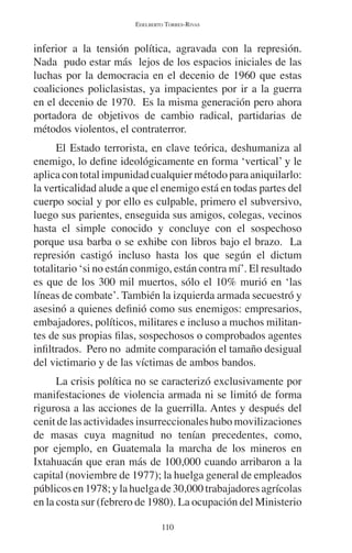 EDELBERTO TORRES-RIVAS 
inferior a la tensión política, agravada con la represión. 
Nada pudo estar más lejos de los espacios iniciales de las 
luchas por la democracia en el decenio de 1960 que estas 
coaliciones policlasistas, ya impacientes por ir a la guerra 
en el decenio de 1970. Es la misma generación pero ahora 
portadora de objetivos de cambio radical, partidarias de 
métodos violentos, el contraterror. 
El Estado terrorista, en clave teórica, deshumaniza al 
enemigo, lo define ideológicamente en forma ‘vertical’ y le 
aplica con total impunidad cualquier método para aniquilarlo: 
la verticalidad alude a que el enemigo está en todas partes del 
cuerpo social y por ello es culpable, primero el subversivo, 
luego sus parientes, enseguida sus amigos, colegas, vecinos 
hasta el simple conocido y concluye con el sospechoso 
porque usa barba o se exhibe con libros bajo el brazo. La 
represión castigó incluso hasta los que según el dictum 
totalitario ‘si no están conmigo, están contra mí’. El resultado 
es que de los 300 mil muertos, sólo el 10% murió en ‘las 
líneas de combate’. También la izquierda armada secuestró y 
asesinó a quienes definió como sus enemigos: empresarios, 
embajadores, políticos, militares e incluso a muchos militan-tes 
de sus propias filas, sospechosos o comprobados agentes 
infiltrados. Pero no admite comparación el tamaño desigual 
del victimario y de las víctimas de ambos bandos. 
La crisis política no se caracterizó exclusivamente por 
manifestaciones de violencia armada ni se limitó de forma 
rigurosa a las acciones de la guerrilla. Antes y después del 
cenit de las actividades insurreccionales hubo movilizaciones 
de masas cuya magnitud no tenían precedentes, como, 
por ejemplo, en Guatemala la marcha de los mineros en 
Ixtahuacán que eran más de 100,000 cuando arribaron a la 
capital (noviembre de 1977); la huelga general de empleados 
públicos en 1978; y la huelga de 30,000 trabajadores agrícolas 
en la costa sur (febrero de 1980). La ocupación del Ministerio 
110 
 