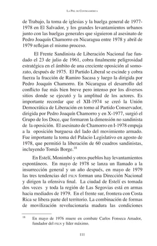 LA PIEL DE CENTROAMÉRICA 
de Trabajo, la toma de iglesias y la huelga general de 1977- 
1978 en El Salvador, y los grandes levantamientos urbanos 
junto con las huelgas generales que siguieron al asesinato de 
Pedro Joaquín Chamorro en Nicaragua entre 1978 y abril de 
1979 reflejan el mismo proceso. 
El Frente Sandinista de Liberación Nacional fue fun-dado 
el 23 de julio de 1961, cobra finalmente peligrosidad 
estratégica en el ámbito de una creciente oposición al somo-zato, 
después de 1975. El Partido Liberal se escinde y cobra 
fuerza la fracción de Ramiro Sacasa y luego la dirigida por 
Pedro Joaquín Chamorro. En Nicaragua el desarrollo del 
conflicto fue más bien breve pero intenso por los diversos 
sitios donde se ejecutó y la amplitud de los actores. Es 
importante recordar que el XII-1974 se creó la Unión 
Democrática de Liberación en torno al Partido Conservador, 
dirigida por Pedro Joaquín Chamorro y en X-1977, surgió el 
Grupo de los Doce, que formaron la dimensión no sandinista 
de la oposición. El asesinato de Chamorro en I-1978 empuja 
a la oposición burguesa del lado del movimiento armado. 
Fue importante la toma del Palacio Legislativo en agosto de 
1978, que permitió la liberación de 60 cuadros sandinistas, 
incluyendo Tomás Borge.18 
En Estelí, Monimbó y otros pueblos hay levantamientos 
espontáneos. En mayo de 1978 se lanza un llamado a la 
insurrección general y un año después, en mayo de 1979 
las tres tendencias del FSLN forman una Dirección Nacional 
y dirigen la ofensiva final. La ciudad de Estelí es tomada 
dos veces y toda la región de Las Segovias está en armas 
hacia mediados de 1979. En el frente sur, frontera con Costa 
Rica se libera parte del territorio. La combinación de formas 
de movilización revolucionaria madura las condiciones 
18 En mayo de 1976 muere en combate Carlos Fonseca Amador, 
fundador del FSLN y líder máximo. 
111 
 
