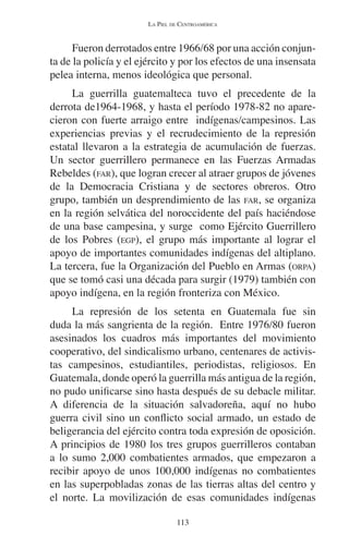 LA PIEL DE CENTROAMÉRICA 
Fueron derrotados entre 1966/68 por una acción conjun-ta 
de la policía y el ejército y por los efectos de una insensata 
pelea interna, menos ideológica que personal. 
La guerrilla guatemalteca tuvo el precedente de la 
derrota de1964-1968, y hasta el período 1978-82 no apare-cieron 
con fuerte arraigo entre indígenas/campesinos. Las 
experiencias previas y el recrudecimiento de la represión 
estatal llevaron a la estrategia de acumulación de fuerzas. 
Un sector guerrillero permanece en las Fuerzas Armadas 
Rebeldes (FAR), que logran crecer al atraer grupos de jóvenes 
de la Democracia Cristiana y de sectores obreros. Otro 
grupo, también un desprendimiento de las FAR, se organiza 
en la región selvática del noroccidente del país haciéndose 
de una base campesina, y surge como Ejército Guerrillero 
de los Pobres (EGP), el grupo más importante al lograr el 
apoyo de importantes comunidades indígenas del altiplano. 
La tercera, fue la Organización del Pueblo en Armas (ORPA) 
que se tomó casi una década para surgir (1979) también con 
apoyo indígena, en la región fronteriza con México. 
La represión de los setenta en Guatemala fue sin 
duda la más sangrienta de la región. Entre 1976/80 fueron 
asesinados los cuadros más importantes del movimiento 
cooperativo, del sindicalismo urbano, centenares de activis-tas 
campesinos, estudiantiles, periodistas, religiosos. En 
Guatemala, donde operó la guerrilla más antigua de la región, 
no pudo unificarse sino hasta después de su debacle militar. 
A diferencia de la situación salvadoreña, aquí no hubo 
guerra civil sino un conflicto social armado, un estado de 
beligerancia del ejército contra toda expresión de oposición. 
A principios de 1980 los tres grupos guerrilleros contaban 
a lo sumo 2,000 combatientes armados, que empezaron a 
recibir apoyo de unos 100,000 indígenas no combatientes 
en las superpobladas zonas de las tierras altas del centro y 
el norte. La movilización de esas comunidades indígenas 
113 
 