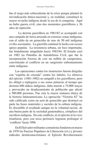 EDELBERTO TORRES-RIVAS 
fue el rasgo más sobresaliente de la crisis porque planteó la 
reivindicación étnico-nacional y, en realidad, constituyó la 
mayor revuelta indígena desde la era de la conquista. Aquí 
no hubo guerra civil, sino dos momentos guerrilleros y 36 
años de represión. 
La derrota guerrillera en 1981/82 se acompañó con 
una campaña de tierra arrasada en extensas zonas indígenas, 
con el saldo de un genocidio de mas de 50 mil indígenas 
civiles asesinados. La guerrilla continuó la lucha con escaso 
apoyo popular. La resistencia urbana, un foco importante, 
fue brutalmente aniquilado hacia 1983/84. El Estado creó 
en 1982 las Patrullas de Autodefensa Civil, que fue la 
incorporación forzosa de casi un millón de campesinos, 
convirtiendo el conflicto en un sangriento enfrentamiento 
entre indígenas. 
Las operaciones contra los insurrectos fueron dirigidas 
con “espíritu de cruzada” contra los infieles. La ofensiva 
del ejército (1981-1982) no aniquiló a los guerrilleros, pero 
les obligó a replegarse a sus zonas primeras al tiempo que 
destruía 600 aldeas indígenas, daba muerte a 75,000 mayas 
y provocaba un desplazamiento de población que afectó 
a 500,000 personas. Fue esta la mayor matanza étnica de 
la historia latinoamericana. La operación “Victoria 82” ha 
sido calificada como un acto de genocidio que destruyó en 
parte las bases materiales y sociales de la cultura indígena. 
Es discutible el resultado aunque no la voluntad racista de 
una buena parte de la sociedad guatemalteca, cómplices del 
sacrificio indígena. En este conflicto, ni el ejército ni la URNG 
triunfaron, pero con terca perístasis lograron prolongar el 
‘conflicto’ hasta 1996. 
En El Salvador militantes comunistas fundaron en marzo 
de 1970 las Fuerzas Populares de Liberación (FPL) y jóvenes 
radicales demócratacristianos el Ejército Revolucionario 
114 
 