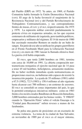 LA PIEL DE CENTROAMÉRICA 
del Pueblo (ERP) en 1972. Ya antes, en 1969, el Partido 
Comunista había formado la Unión Democrática Nacional 
(UDN). El auge de la lucha favoreció el surgimiento de la 
Resistencia Nacional (RN) y del Partido Revolucionario de 
Trabajadores Centroamericanos, y sus correspondientes 
frentes de masas, el FAPU y el MLP, respectivamente. En 1975 
y 1979. La represión militar convirtió paulatinamente la 
protesta cívica en respuestas armadas, en las que cayeron 
centenares de militantes de izquierda, pero también políticos, 
empresarios y militares del régimen. El 14 de marzo de 1980 
fue asesinado monseñor Romero en medio de un baño de 
sangre. En junio de ese año se unifican los grupos guerrilleros 
en el Frente Farabundo Martí para la Liberación Nacional 
(FMLN) y en enero de 1981 lanzan la llamada ofensiva final. 
La guerra civil había empezado. 
El FMLN, que tenía 2,000 hombres en 1981, termina 
con cerca de 10,000 en 1991. La abierta cooperación nor-teamericana 
reorganiza el ejercito nacional que de 14 pasa 
a tener 45 mil hombres, helicópteros, armamento moderno. 
De no haber recibido inmediata ayuda norteamericana en 
proporciones masivas, no hubieran sido capaces de resistir la 
insurrección popular. La ayuda de 35 millones (1981) subió 
a 67.5 (1982), 72.5 (1983) y 150.4 millones al año siguiente 
hasta alcanzar casi 700 millones y un centenar de asesores. 
El FMLN se consolidó en zonas importantes del país, lo que 
le permitió estratégicas iniciativas militares como en 1983 
frente a los recién creados Batallones de Reacción Inmediata, 
3,000 hombres entrenados por los boinas verdes. Y 1986/87 
cuando la ‘Operación Fénix’ sobre el volcán Guazapa o la 
“Unidad para Reconstruir” sufren reveses a manos de los 
farabundos. 
Se pelea una guerra de posiciones en un escenario de 
extrema violencia. La toma de la ciudad de San Salvador, 
en noviembre de 1989 por el FMLN es el mayor síntoma, 
115 
 