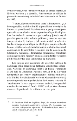 EDELBERTO TORRES-RIVAS 
contradictorio, de la fuerza y debilidad de ambas fuerzas, el 
Ejército Nacional y la guerrilla. Para entonces las pláticas de 
paz estaban en curso y culminarían exitosamente en febrero 
de 1992. 
Y ahora, algunas reflexiones sobre la insurgencia. ¿La 
heterogeneidad social estimuló el pluralismo ideológico de 
las fuerzas guerrilleras? Probablemente no porque eso supone 
que cada sector clasista tiene su propio enfoque ideológico. 
Las demandas de democracia para todos y justicia social 
para los pobres reúne valores políticos y morales que son 
independientes de la clase o del estrato social. Y más bien 
fue la convergencia múltiple de ideologías lo que explica la 
heterogeneidad social. Lo cierto es que se produjo esta original 
combinación de sacerdotes y católicos con la teología de la 
liberación, numerosos demócratas progresistas portadores 
de un jacobinismo radical y numerosos militantes y cuadros 
políticos adscritos a los varios tipos de marxismo. 
Los rasgos que acabamos de describir reflejan la 
naturaleza social e ideológica del Frente Sandinista de Libera-ción 
Nacional en Nicaragua (FSLN); el Frente Farabundo 
Martí para la Liberación Nacional (FMLN) en El Salvador 
(compuesto por cuatro organizaciones político-militares); 
y la Unidad Revolucionaria Nacional Guatemalteca (URNG) 
(que comprende tres organizaciones de diferente tamaño). El 
‘crecimiento’ de estas organizaciones, es decir, su capacidad 
efectiva de amenazar al Estado débil19 se alcanzó de diversas 
maneras, dependiendo de la historia de cada país. 
19 El Estado es débil por ilegítimo, ilegal, sin recursos financieros 
propios, fuertemente corporativo, ineficaz. Por lo general, bien 
armados, salvajemente represivos. Un Estado artillado, como lo 
era el somocista, era un poder débil. 
116 
 