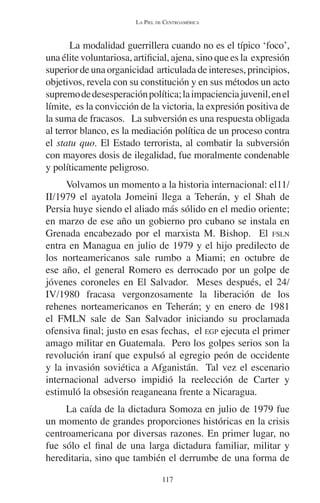 LA PIEL DE CENTROAMÉRICA 
La modalidad guerrillera cuando no es el típico ‘foco’, 
una élite voluntariosa, artificial, ajena, sino que es la expresión 
superior de una organicidad articulada de intereses, principios, 
objetivos, revela con su constitución y en sus métodos un acto 
supremo de desesperación política; la impaciencia juvenil, en el 
límite, es la convicción de la victoria, la expresión positiva de 
la suma de fracasos. La subversión es una respuesta obligada 
al terror blanco, es la mediación política de un proceso contra 
el statu quo. El Estado terrorista, al combatir la subversión 
con mayores dosis de ilegalidad, fue moralmente condenable 
y políticamente peligroso. 
Volvamos un momento a la historia internacional: el11/ 
II/1979 el ayatola Jomeini llega a Teherán, y el Shah de 
Persia huye siendo el aliado más sólido en el medio oriente; 
en marzo de ese año un gobierno pro cubano se instala en 
Grenada encabezado por el marxista M. Bishop. El FSLN 
entra en Managua en julio de 1979 y el hijo predilecto de 
los norteamericanos sale rumbo a Miami; en octubre de 
ese año, el general Romero es derrocado por un golpe de 
jóvenes coroneles en El Salvador. Meses después, el 24/ 
IV/1980 fracasa vergonzosamente la liberación de los 
rehenes norteamericanos en Teherán; y en enero de 1981 
el FMLN sale de San Salvador iniciando su proclamada 
ofensiva final; justo en esas fechas, el EGP ejecuta el primer 
amago militar en Guatemala. Pero los golpes serios son la 
revolución iraní que expulsó al egregio peón de occidente 
y la invasión soviética a Afganistán. Tal vez el escenario 
internacional adverso impidió la reelección de Carter y 
estimuló la obsesión reaganeana frente a Nicaragua. 
La caída de la dictadura Somoza en julio de 1979 fue 
un momento de grandes proporciones históricas en la crisis 
centroamericana por diversas razones. En primer lugar, no 
fue sólo el final de una larga dictadura familiar, militar y 
hereditaria, sino que también el derrumbe de una forma de 
117 
 