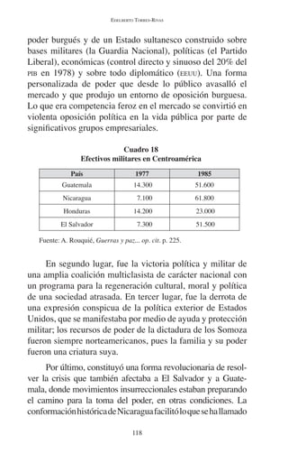 EDELBERTO TORRES-RIVAS 
poder burgués y de un Estado sultanesco construido sobre 
bases militares (la Guardia Nacional), políticas (el Partido 
Liberal), económicas (control directo y sinuoso del 20% del 
PIB en 1978) y sobre todo diplomático (EEUU). Una forma 
personalizada de poder que desde lo público avasalló el 
mercado y que produjo un entorno de oposición burguesa. 
Lo que era competencia feroz en el mercado se convirtió en 
violenta oposición política en la vida pública por parte de 
significativos grupos empresariales. 
Cuadro 18 
Efectivos militares en Centroamérica 
País 1977 1985 
Guatemala 14.300 51.600 
Nicaragua 7.100 61.800 
Honduras 14.200 23.000 
El Salvador 7.300 51.500 
Fuente: A. Rouquié, Guerras y paz... op. cit. p. 225. 
En segundo lugar, fue la victoria política y militar de 
una amplia coalición multiclasista de carácter nacional con 
un programa para la regeneración cultural, moral y política 
de una sociedad atrasada. En tercer lugar, fue la derrota de 
una expresión conspicua de la política exterior de Estados 
Unidos, que se manifestaba por medio de ayuda y protección 
militar; los recursos de poder de la dictadura de los Somoza 
fueron siempre norteamericanos, pues la familia y su poder 
fueron una criatura suya. 
Por último, constituyó una forma revolucionaria de resol-ver 
la crisis que también afectaba a El Salvador y a Guate-mala, 
donde movimientos insurreccionales estaban preparando 
el camino para la toma del poder, en otras condiciones. La 
conformación histórica de Nicaragua facilitó lo que se ha llamado 
118 
 