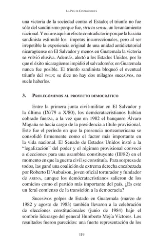 LA PIEL DE CENTROAMÉRICA 
una victoria de la sociedad contra el Estado; el triunfo no fue 
sólo del sandinismo porque fue, strictu sensu, un levantamiento 
nacional. Y ocurre aquí un efecto contradictorio porque la hazaña 
sandinista estimuló los ímpetus insurreccionales, pero al ser 
irrepetible la experiencia original de una unidad antidictatorial 
nicaragüense en El Salvador y menos en Guatemala la victoria 
se volvió elusiva. Además, alertó a los Estados Unidos, por lo 
que el éxito nicaragüense impidió el salvadoreño; en Guatemala 
nunca fue posible. El triunfo sandinista bloqueó el eventual 
triunfo del FMLN; se dice no hay dos milagros sucesivos, no 
suele haberlos. 
3. PROLEGÓMENOS AL PROYECTO DEMOCRÁTICO 
Entre la primera junta civil-militar en El Salvador y 
la última (IX/79 a X/80), los demócratacristianos habían 
cobrado fuerza, a la vez que en 1982 el banquero Álvaro 
Magaña se hacía cargo de la presidencia a título provisional. 
Este fue el período en que la presencia norteamericana se 
consolidó firmemente como el factor más importante en 
la vida nacional. El Senado de Estados Unidos instó a la 
“legalización” del poder y el régimen provisional convocó 
a elecciones para una asamblea constituyente (III/82) en el 
momento en que la guerra civil se constituía. Para sorpresa de 
todos, las ganó una coalición de extrema derecha encabezada 
por Roberto D’Aubuison, joven oficial torturador y fundador 
de ARENA, aunque los demócratacristianos salieron de los 
comicios como el partido más importante del país. ¿Es este 
un feral comienzo de la transición a la democracia? 
Sucesivos golpes de Estado en Guatemala (marzo de 
1982 y agosto de 1983) también llevaron a la celebración 
de elecciones constitucionales (junio de 1984) bajo el 
sombrío liderazgo del general Humberto Mejía Víctores. Los 
resultados fueron parecidos: una fuerte representación de los 
119 
 