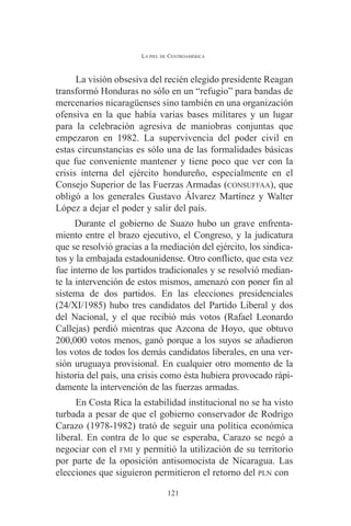 LA PIEL DE CENTROAMÉRICA 
La visión obsesiva del recién elegido presidente Reagan 
transformó Honduras no sólo en un “refugio” para bandas de 
mercenarios nicaragüenses sino también en una organización 
ofensiva en la que había varias bases militares y un lugar 
para la celebración agresiva de maniobras conjuntas que 
empezaron en 1982. La supervivencia del poder civil en 
estas circunstancias es sólo una de las formalidades básicas 
que fue conveniente mantener y tiene poco que ver con la 
crisis interna del ejército hondureño, especialmente en el 
Consejo Superior de las Fuerzas Armadas (CONSUFFAA), que 
obligó a los generales Gustavo Álvarez Martínez y Walter 
López a dejar el poder y salir del país. 
Durante el gobierno de Suazo hubo un grave enfrenta-miento 
entre el brazo ejecutivo, el Congreso, y la judicatura 
que se resolvió gracias a la mediación del ejército, los sindica-tos 
y la embajada estadounidense. Otro conflicto, que esta vez 
fue interno de los partidos tradicionales y se resolvió median-te 
la intervención de estos mismos, amenazó con poner fin al 
sistema de dos partidos. En las elecciones presidenciales 
(24/XI/1985) hubo tres candidatos del Partido Liberal y dos 
del Nacional, y el que recibió más votos (Rafael Leonardo 
Callejas) perdió mientras que Azcona de Hoyo, que obtuvo 
200,000 votos menos, ganó porque a los suyos se añadieron 
los votos de todos los demás candidatos liberales, en una ver-sión 
uruguaya provisional. En cualquier otro momento de la 
historia del país, una crisis como ésta hubiera provocado rápi-damente 
la intervención de las fuerzas armadas. 
En Costa Rica la estabilidad institucional no se ha visto 
turbada a pesar de que el gobierno conservador de Rodrigo 
Carazo (1978-1982) trató de seguir una política económica 
liberal. En contra de lo que se esperaba, Carazo se negó a 
negociar con el FMI y permitió la utilización de su territorio 
por parte de la oposición antisomocista de Nicaragua. Las 
elecciones que siguieron permitieron el retorno del PLN con 
121 
 