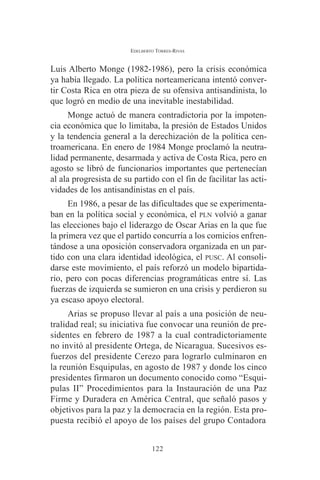 EDELBERTO TORRES-RIVAS 
Luis Alberto Monge (1982-1986), pero la crisis económica 
ya había llegado. La política norteamericana intentó conver-tir 
Costa Rica en otra pieza de su ofensiva antisandinista, lo 
que logró en medio de una inevitable inestabilidad. 
Monge actuó de manera contradictoria por la impoten-cia 
económica que lo limitaba, la presión de Estados Unidos 
y la tendencia general a la derechización de la política cen-troamericana. 
En enero de 1984 Monge proclamó la neutra-lidad 
permanente, desarmada y activa de Costa Rica, pero en 
agosto se libró de funcionarios importantes que pertenecían 
al ala progresista de su partido con el fin de facilitar las acti-vidades 
de los antisandinistas en el país. 
En 1986, a pesar de las dificultades que se experimenta-ban 
en la política social y económica, el PLN volvió a ganar 
las elecciones bajo el liderazgo de Oscar Arias en la que fue 
la primera vez que el partido concurría a los comicios enfren-tándose 
a una oposición conservadora organizada en un par-tido 
con una clara identidad ideológica, el PUSC. Al consoli-darse 
este movimiento, el país reforzó un modelo bipartida-rio, 
pero con pocas diferencias programáticas entre sí. Las 
fuerzas de izquierda se sumieron en una crisis y perdieron su 
ya escaso apoyo electoral. 
Arias se propuso llevar al país a una posición de neu-tralidad 
real; su iniciativa fue convocar una reunión de pre-sidentes 
en febrero de 1987 a la cual contradictoriamente 
no invitó al presidente Ortega, de Nicaragua. Sucesivos es-fuerzos 
del presidente Cerezo para lograrlo culminaron en 
la reunión Esquipulas, en agosto de 1987 y donde los cinco 
presidentes firmaron un documento conocido como “Esqui-pulas 
II” Procedimientos para la Instauración de una Paz 
Firme y Duradera en América Central, que señaló pasos y 
objetivos para la paz y la democracia en la región. Esta pro-puesta 
recibió el apoyo de los países del grupo Contadora 
122 
 