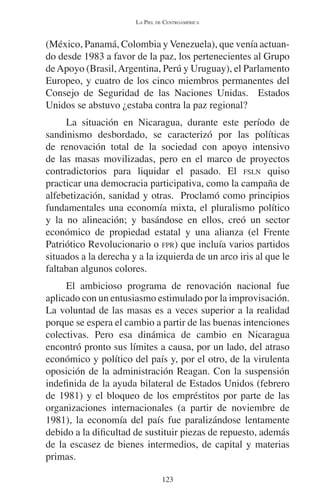 LA PIEL DE CENTROAMÉRICA 
(México, Panamá, Colombia y Venezuela), que venía actuan-do 
desde 1983 a favor de la paz, los pertenecientes al Grupo 
de Apoyo (Brasil, Argentina, Perú y Uruguay), el Parlamento 
Europeo, y cuatro de los cinco miembros permanentes del 
Consejo de Seguridad de las Naciones Unidas. Estados 
Unidos se abstuvo ¿estaba contra la paz regional? 
La situación en Nicaragua, durante este período de 
sandinismo desbordado, se caracterizó por las políticas 
de renovación total de la sociedad con apoyo intensivo 
de las masas movilizadas, pero en el marco de proyectos 
contradictorios para liquidar el pasado. El FSLN quiso 
practicar una democracia participativa, como la campaña de 
alfebetización, sanidad y otras. Proclamó como principios 
fundamentales una economía mixta, el pluralismo político 
y la no alineación; y basándose en ellos, creó un sector 
económico de propiedad estatal y una alianza (el Frente 
Patriótico Revolucionario o FPR) que incluía varios partidos 
situados a la derecha y a la izquierda de un arco iris al que le 
faltaban algunos colores. 
El ambicioso programa de renovación nacional fue 
aplicado con un entusiasmo estimulado por la improvisación. 
La voluntad de las masas es a veces superior a la realidad 
porque se espera el cambio a partir de las buenas intenciones 
colectivas. Pero esa dinámica de cambio en Nicaragua 
encontró pronto sus límites a causa, por un lado, del atraso 
económico y político del país y, por el otro, de la virulenta 
oposición de la administración Reagan. Con la suspensión 
indefinida de la ayuda bilateral de Estados Unidos (febrero 
de 1981) y el bloqueo de los empréstitos por parte de las 
organizaciones internacionales (a partir de noviembre de 
1981), la economía del país fue paralizándose lentamente 
debido a la dificultad de sustituir piezas de repuesto, además 
de la escasez de bienes intermedios, de capital y materias 
primas. 
123 
 