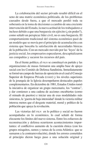 EDELBERTO TORRES-RIVAS 
La colaboración del sector privado resultó difícil en el 
seno de una matriz económica politizada, de los problemas 
causados desde fuera, a que el mercado perdió toda su 
soberanía en la toma de decisiones a cambio de una creciente 
intervención del Estado, la nueva actitud de los trabajadores e 
incluso debido a que una burguesía sin ejército (¿sin poder?), 
como señaló un perspicaz líder civil, no es una burguesía. El 
comportamiento tradicional del sistema económico pasó de 
un modelo que se movía por el principio de acumulación a un 
sistema que buscaba la satisfacción de necesidades básicas 
de la población. Con un mercado movido por las ‘leyes’ de la 
justicia social, los empresarios especularon, descapitalizaron 
sus compañías y sacaron los recursos del país. 
En el frente político, el FSLN se constituyó en partido y las 
organizaciones de masas formaron una amplia base de apoyo 
social con los Comités de Defensa Sandinista. Inmediatamente 
se formó un campo de fuerzas de oposición en el cual el Consejo 
Superior de Empresa Privada (COSEP) y los niveles superiores 
de la jerarquía de la Iglesia desempeñaron destacados papeles 
complementarios. En diciembre de 1981, Estados Unidos tomó 
la iniciativa de organizar un grupo mercenario, los “contras”, 
y dar comienzo a una cadena de acciones encubiertas (como 
el minado de puertos) e iniciar una de esas modalidades más 
siniestras, la ‘guerra de baja intensidad’ donde la victoria militar 
interesa menos que el desgaste material, moral y político de la 
población que apoya la revolución. 
Las victorias del FSLN en lo político y social no fueron 
acompañadas en lo económico, lo cual señaló de forma 
elocuente los límites del nuevo sistema. Entre los esfuerzos de 
reconstrucción y defensa ocurrieron acontecimientos impor-tantes: 
el conflictivo aumento de la cuestión étnica (con los 
grupos misquitos, sumos y ramas de la costa Atlántica que se 
sumaron a la contrarrevolución), donde los errores cometidos 
al principio dieron luego paso a una solución original y 
124 
 