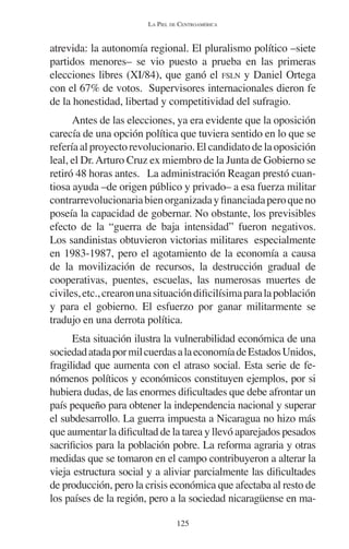 LA PIEL DE CENTROAMÉRICA 
atrevida: la autonomía regional. El pluralismo político –siete 
partidos menores– se vio puesto a prueba en las primeras 
elecciones libres (XI/84), que ganó el FSLN y Daniel Ortega 
con el 67% de votos. Supervisores internacionales dieron fe 
de la honestidad, libertad y competitividad del sufragio. 
Antes de las elecciones, ya era evidente que la oposición 
carecía de una opción política que tuviera sentido en lo que se 
refería al proyecto revolucionario. El candidato de la oposición 
leal, el Dr. Arturo Cruz ex miembro de la Junta de Gobierno se 
retiró 48 horas antes. La administración Reagan prestó cuan-tiosa 
ayuda –de origen público y privado– a esa fuerza militar 
contrarrevolucionaria bien organizada y financiada pero que no 
poseía la capacidad de gobernar. No obstante, los previsibles 
efecto de la “guerra de baja intensidad” fueron negativos. 
Los sandinistas obtuvieron victorias militares especialmente 
en 1983-1987, pero el agotamiento de la economía a causa 
de la movilización de recursos, la destrucción gradual de 
cooperativas, puentes, escuelas, las numerosas muertes de 
civiles, etc., crearon una situación dificilísima para la población 
y para el gobierno. El esfuerzo por ganar militarmente se 
tradujo en una derrota política. 
Esta situación ilustra la vulnerabilidad económica de una 
sociedad atada por mil cuerdas a la economía de Estados Unidos, 
fragilidad que aumenta con el atraso social. Esta serie de fe-nómenos 
políticos y económicos constituyen ejemplos, por si 
hubiera dudas, de las enormes dificultades que debe afrontar un 
país pequeño para obtener la independencia nacional y superar 
el subdesarrollo. La guerra impuesta a Nicaragua no hizo más 
que aumentar la dificultad de la tarea y llevó aparejados pesados 
sacrificios para la población pobre. La reforma agraria y otras 
medidas que se tomaron en el campo contribuyeron a alterar la 
vieja estructura social y a aliviar parcialmente las dificultades 
de producción, pero la crisis económica que afectaba al resto de 
los países de la región, pero a la sociedad nicaragüense en ma- 
125 
 