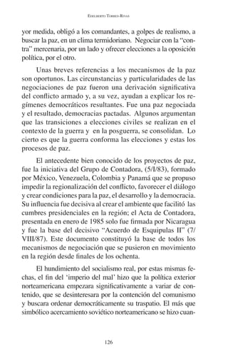 EDELBERTO TORRES-RIVAS 
yor medida, obligó a los comandantes, a golpes de realismo, a 
buscar la paz, en un clima termidoriano. Negociar con la “con-tra” 
mercenaria, por un lado y ofrecer elecciones a la oposición 
política, por el otro. 
Unas breves referencias a los mecanismos de la paz 
son oportunos. Las circunstancias y particularidades de las 
negociaciones de paz fueron una derivación significativa 
del conflicto armado y, a su vez, ayudan a explicar los re-gímenes 
democráticos resultantes. Fue una paz negociada 
y el resultado, democracias pactadas. Algunos argumentan 
que las transiciones a elecciones civiles se realizan en el 
contexto de la guerra y en la posguerra, se consolidan. Lo 
cierto es que la guerra conforma las elecciones y estas los 
procesos de paz. 
El antecedente bien conocido de los proyectos de paz, 
fue la iniciativa del Grupo de Contadora, (5/I/83), formado 
por México, Venezuela, Colombia y Panamá que se propuso 
impedir la regionalización del conflicto, favorecer el diálogo 
y crear condiciones para la paz, el desarrollo y la democracia. 
Su influencia fue decisiva al crear el ambiente que facilitó las 
cumbres presidenciales en la región; el Acta de Contadora, 
presentada en enero de 1985 solo fue firmada por Nicaragua 
y fue la base del decisivo “Acuerdo de Esquipulas II” (7/ 
VIII/87). Este documento constituyó la base de todos los 
mecanismos de negociación que se pusieron en movimiento 
en la región desde finales de los ochenta. 
El hundimiento del socialismo real, por estas mismas fe-chas, 
el fin del ‘imperio del mal’ hizo que la política exterior 
norteamericana empezara significativamente a variar de con-tenido, 
que se desinteresara por la contención del comunismo 
y buscara ordenar democráticamente su traspatio. El más que 
simbólico acercamiento soviético norteamericano se hizo cuan- 
126 
 