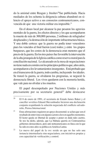 LA PIEL DE CENTROAMÉRICA 
do la amistad entre Reagan y Jrushev20fue publicitada. Hacia 
mediados de los ochenta la dirigencia cubana abandonó en si-lencio 
el apoyo activo a sus consocios centroamericanos, con-vencida 
de que una victoria militar era imposible.21 
En el deseo local por alcanzar la paz pesaron los agravios 
mortales de la guerra, los efectos directos y los que acompañaron 
la muerte de más de 300,000 personas, 2 millones de refugiados/ 
desplazados y la destrucción de importante infraestructura básica. 
Y una doble certeza: que la guerra no podía tener vencedores 
pues los vencidos al final fueron (casi) todos; y entre los grupos 
burgueses, que los costos de la democracia eran menores que el 
precio de la guerra. En los tres países fue favorable la intervención 
de la alta jerarquía de la Iglesia católica como reserva moral para la 
conciliación nacional. Lo alcanzado en la mesa de negociaciones 
no tiene nada en común con los principios políticos que, años atrás, 
acompañaron a los levantamientos insurgentes. Está probado que 
en el transcurso de la guerra, todo cambia, incluyendo los ideales. 
Se tranzó la guerra, se olvidaron los programas, se negoció la 
democracia liberal. Los vivos quedaron con la memoria herida, 
que vale para no olvidar a los muertos. 
El papel desempeñado por Naciones Unidas y más 
precisamente por su secretario general22 debe destacarse 
20 El 8 de enero de 1991, el secretario de Estado James Baker y el 
canciller soviético Eduard Shevardnadze hicieron una declaración 
conjunta respaldando la solución negociada del conflicto salvado-reño, 
127 
Prensa Internacional. 
21 Estas afirmaciones requieren un apoyo documental; se aclara que son el 
resultado de entrevistas con algunos actores clave en aquellos momentos. 
El lector queda en libertad de aceptar o poner en duda tales asertos. 
Se nos ha dicho, además, que La Habana querría en Centroamérica 
gobiernos democráticos, pero anti norteamericanos en línea con lo que 
ha sido en estos años su política en América Latina. 
22 Lo nuevo del papel de la ONU reside en que no fue solo una 
instancia intermediaria sino negociadora, con iniciativas propias y 
con capacidad de verificación y control. 
 