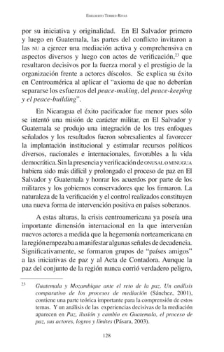 EDELBERTO TORRES-RIVAS 
por su iniciativa y originalidad. En El Salvador primero 
y luego en Guatemala, las partes del conflicto invitaron a 
las NU a ejercer una mediación activa y comprehensiva en 
aspectos diversos y luego con actos de verificación,23 que 
resultaron decisivos por la fuerza moral y el prestigio de la 
organización frente a actores díscolos. Se explica su éxito 
en Centroamérica al aplicar el “axioma de que no deberían 
separarse los esfuerzos del peace-making, del peace-keeping 
y el peace-building”. 
En Nicaragua el éxito pacificador fue menor pues sólo 
se intentó una misión de carácter militar, en El Salvador y 
Guatemala se produjo una integración de los tres enfoques 
señalados y los resultados fueron sobresalientes al favorecer 
la implantación institucional y estimular recursos políticos 
diversos, nacionales e internacionales, favorables a la vida 
democrática. Sin la presencia y verificación de ONUSAL o MINUGUA 
hubiera sido más difícil y prolongado el proceso de paz en El 
Salvador y Guatemala y honrar los acuerdos por parte de los 
militares y los gobiernos conservadores que los firmaron. La 
naturaleza de la verificación y el control realizados constituyen 
una nueva forma de intervención positiva en países soberanos. 
A estas alturas, la crisis centroamericana ya poseía una 
importante dimensión internacional en la que intervenían 
nuevos actores a medida que la hegemonía norteamericana en 
la región empezaba a manifestar algunas señales de decadencia. 
Significativamente, se formaron grupos de “países amigos” 
a las iniciativas de paz y al Acta de Contadora. Aunque la 
paz del conjunto de la región nunca corrió verdadero peligro, 
23 Guatemala y Mozambique ante el reto de la paz. Un análisis 
comparativo de los procesos de mediación (Sánchez, 2001), 
contiene una parte teórica importante para la comprensión de estos 
temas. Y un análisis de las experiencias decisivas de la mediación 
aparecen en Paz, ilusión y cambio en Guatemala, el proceso de 
paz, sus actores, logros y límites (Pásara, 2003). 
128 
 