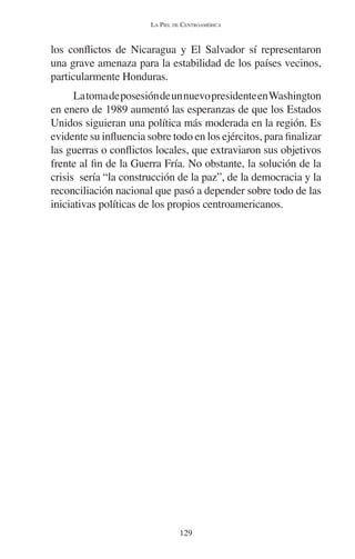 LA PIEL DE CENTROAMÉRICA 
los conflictos de Nicaragua y El Salvador sí representaron 
una grave amenaza para la estabilidad de los países vecinos, 
particularmente Honduras. 
La toma de posesión de un nuevo presidente en Washington 
en enero de 1989 aumentó las esperanzas de que los Estados 
Unidos siguieran una política más moderada en la región. Es 
evidente su influencia sobre todo en los ejércitos, para finalizar 
las guerras o conflictos locales, que extraviaron sus objetivos 
frente al fin de la Guerra Fría. No obstante, la solución de la 
crisis sería “la construcción de la paz”, de la democracia y la 
reconciliación nacional que pasó a depender sobre todo de las 
iniciativas políticas de los propios centroamericanos. 
129 
 