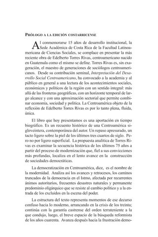 PRÓLOGO A LA EDICIÓN COSTARRICENSE 
Al conmemorarse 15 años de desarrollo institucional, la 
Sede Académica de Costa Rica de la Facultad Latinoa-mericana 
de Ciencias Sociales, se complace en presentar la más 
reciente obra de Edelberto Torres Rivas, centroamericano nacido 
en Guatemala como el mismo se define. Torres Rivas es, sin exa-geración, 
el maestro de generaciones de sociólogos centroameri-canos. 
Desde su contribución seminal, Interpretación del Desa-rrollo 
Social Centroamericano, ha convocado a la academia y al 
público en general a una lectura de los acontecimientos sociales, 
económicos y políticos de la región con un sentido integral: más 
allá de las fronteras geográficas, con un horizonte temporal de lar-go 
alcance y con una aproximación sectorial que permite combi-nar 
economía, sociedad y política. La Centroamérica objeto de la 
reflexión de Edelberto Torres Rivas es por lo tanto plena, fluida, 
única. 
El libro que hoy presentamos es una aportación en tiempo 
biográfico. Es un recuento histórico de una Centroamérica si-gloveintera, 
contemporánea del autor. Un repaso apresurado, un 
tacto ligero sobre la piel de los últimos tres cuartos de siglo. Pe-ro 
no por ligero superficial. La propuesta analítica de Torres Ri-vas 
es examinar la secuencia histórica de los últimos 75 años a 
partir del proceso de modernización que, fiel a sus convicciones 
más profundas, localiza en el lento avance en la construcción 
de sociedades democráticas. 
La democratización en Centroamérica, dice, es el nombre de 
la modernidad. Analiza así los avances y retrocesos, los caminos 
truncados de la democracia en el Istmo, afectada por recurrentes 
ánimos autoritarios, frecuentes desastres naturales y permanente 
predominio oligárquico que se resiste al cambio político y a la en-trada 
de los excluidos en la escena del poder. 
La estructura del texto representa momentos de ese decurso 
confuso hacia lo moderno, arrancando en la crisis de los treinta; 
continúa con la garantía castrense del orden terrateniente a la 
que condujo, luego, el breve espacio de la búsqueda reformista 
de los años cuarenta. Avanza después hacia la frustración demo- 
 