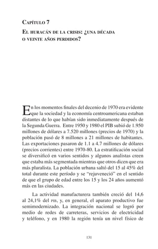 CAPÍTULO 7 
EL HURACÁN DE LA CRISIS: ¿UNA DÉCADA 
O VEINTE AÑOS PERDIDOS? 
En los momentos finales del decenio de 1970 era evidente 
que la sociedad y la economía centroamericana estaban 
distantes de lo que habían sido inmediatamente después de 
la Segunda Guerra. Entre 1950 y 1980 el PIB subió de 1.950 
millones de dólares a 7.520 millones (precios de 1970) y la 
población pasó de 8 millones a 21 millones de habitantes. 
Las exportaciones pasaron de 1.1 a 4.7 millones de dólares 
(precios corrientes) entre 1970-80. La estratificación social 
se diversificó en varios sentidos y algunos analistas creen 
que estaba más segmentada mientras que otros dicen que era 
más pluralista. La población urbana saltó del 15 al 45% del 
total durante este período y se “rejuveneció” en el sentido 
de que el grupo de edad entre los 15 y los 24 años aumentó 
más en las ciudades. 
La actividad manufacturera también creció del 14,6 
al 24,1% del PIB, y, en general, el aparato productivo fue 
semimodernizado. La integración nacional se logró por 
medio de redes de carreteras, servicios de electricidad 
y teléfono, y en 1980 la región tenía un nivel físico de 
131 
 